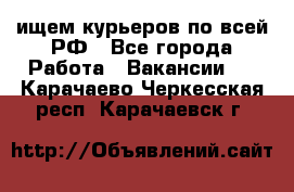 ищем курьеров по всей РФ - Все города Работа » Вакансии   . Карачаево-Черкесская респ.,Карачаевск г.